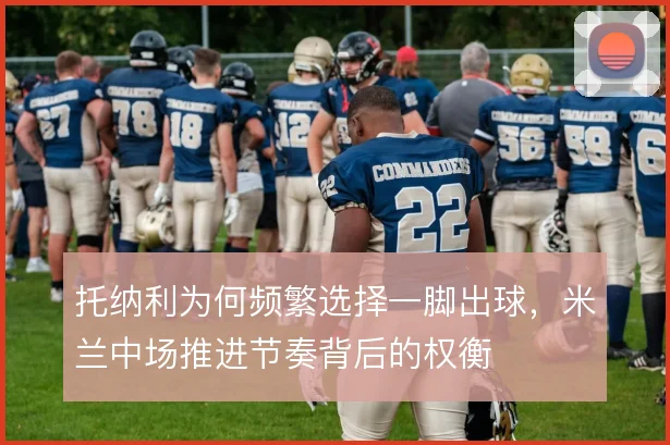 托纳利为何频繁选择一脚出球，米兰中场推进节奏背后的权衡