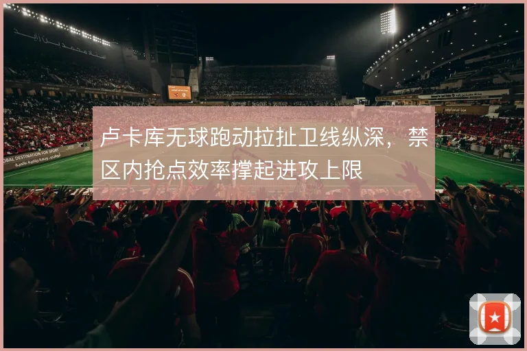 卢卡库无球跑动拉扯卫线纵深，禁区内抢点效率撑起进攻上限