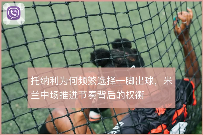 托纳利为何频繁选择一脚出球，米兰中场推进节奏背后的权衡