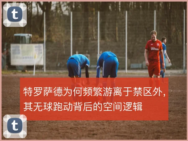 特罗萨德为何频繁游离于禁区外，其无球跑动背后的空间逻辑