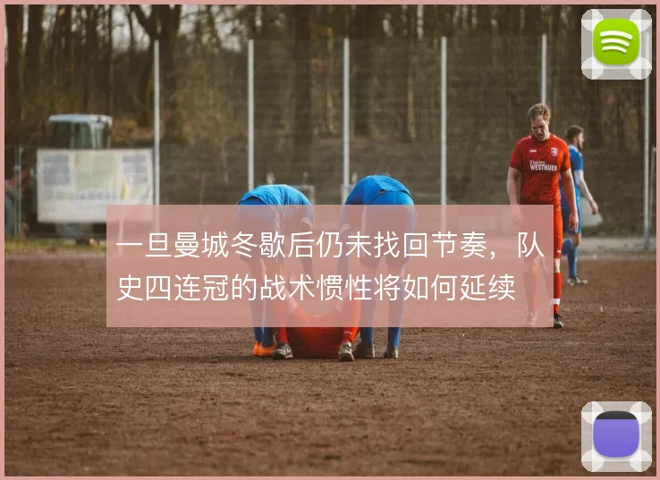 一旦曼城冬歇后仍未找回节奏,队史四连冠的战术惯性将如何延续