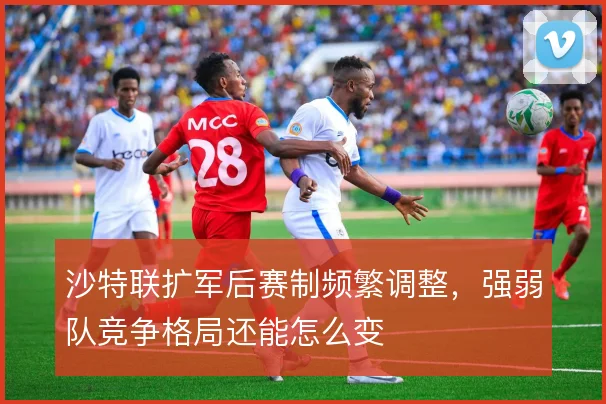 沙特联扩军后赛制频繁调整，强弱队竞争格局还能怎么变