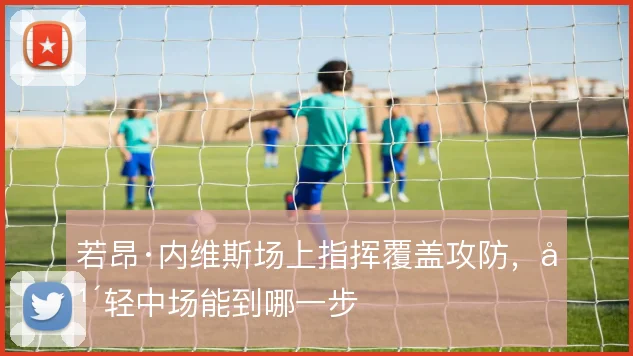 若昂·内维斯场上指挥覆盖攻防，年轻中场能到哪一步
