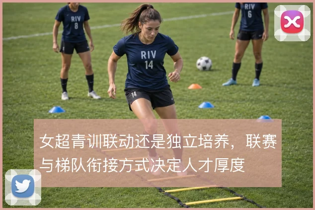 女超青训联动还是独立培养,联赛与梯队衔接方式决定人才厚度