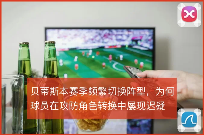 贝蒂斯本赛季频繁切换阵型,为何球员在攻防角色转换中屡现迟疑
