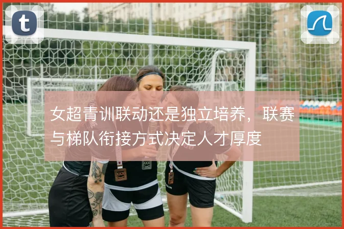 女超青训联动还是独立培养，联赛与梯队衔接方式决定人才厚度