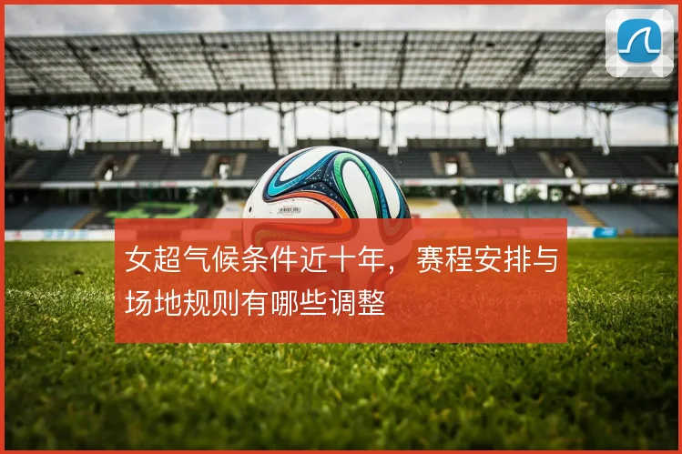 女超气候条件近十年，赛程安排与场地规则有哪些调整