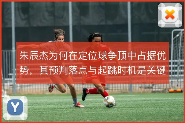朱辰杰为何在定位球争顶中占据优势，其预判落点与起跳时机是关键