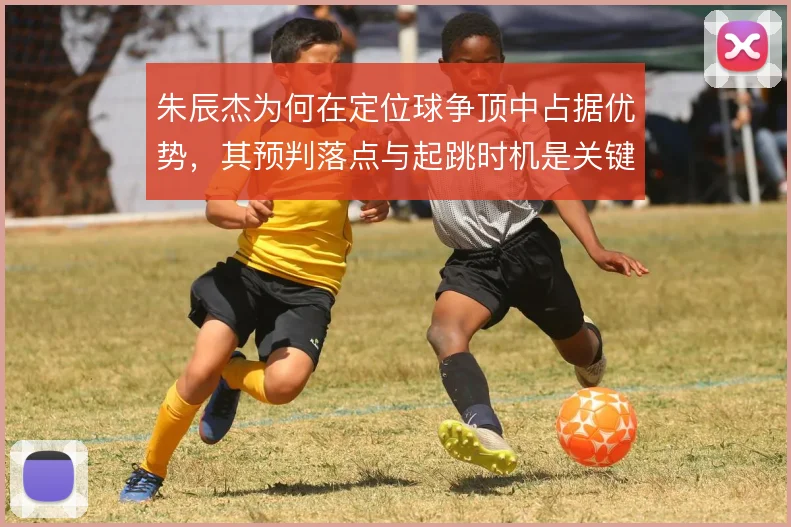 朱辰杰为何在定位球争顶中占据优势,其预判落点与起跳时机是关键