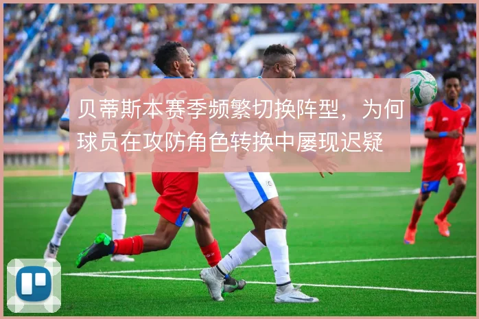 贝蒂斯本赛季频繁切换阵型，为何球员在攻防角色转换中屡现迟疑