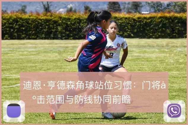 迪恩·亨德森角球站位习惯:门将出击范围与防线协同前瞻