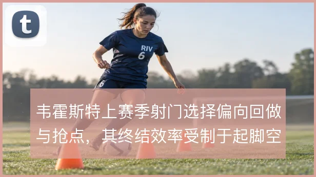 韦霍斯特上赛季射门选择偏向回做与抢点,其终结效率受制于起脚空间