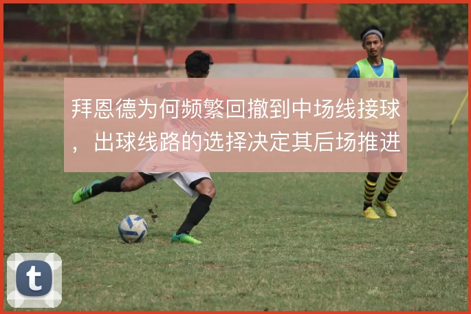 拜恩德为何频繁回撤到中场线接球，出球线路的选择决定其后场推进效率