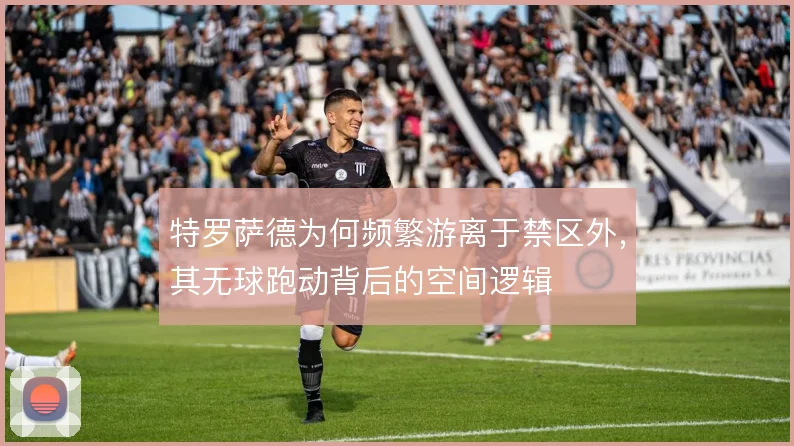 特罗萨德为何频繁游离于禁区外，其无球跑动背后的空间逻辑